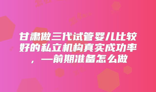 甘肃做三代试管婴儿比较好的私立机构真实成功率，—前期准备怎么做
