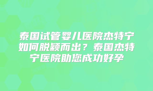泰国试管婴儿医院杰特宁如何脱颖而出？泰国杰特宁医院助您成功好孕
