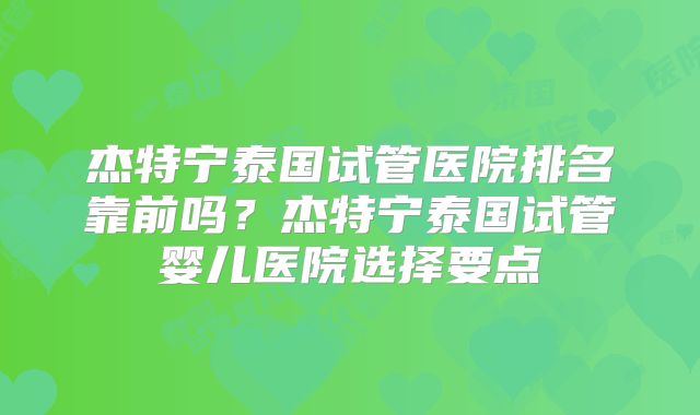 杰特宁泰国试管医院排名靠前吗?杰特宁泰国试管婴儿医院选择要点