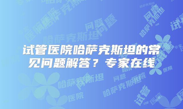 试管医院哈萨克斯坦的常见问题解答?专家在线