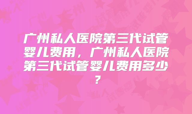 广州私人医院第三代试管婴儿费用，广州私人医院第三代试管婴儿费用多少？