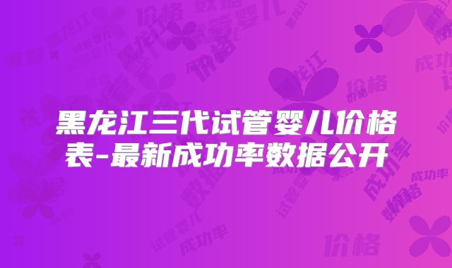 黑龙江三代试管婴儿价格表-最新成功率数据公开