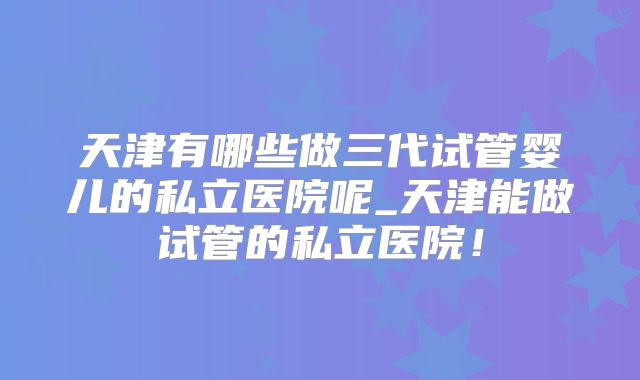 天津有哪些做三代试管婴儿的私立医院呢_天津能做试管的私立医院！