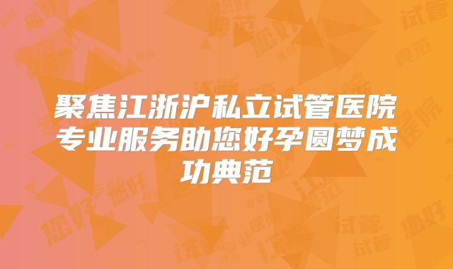 聚焦江浙沪私立试管医院专业服务助您好孕圆梦成功典范