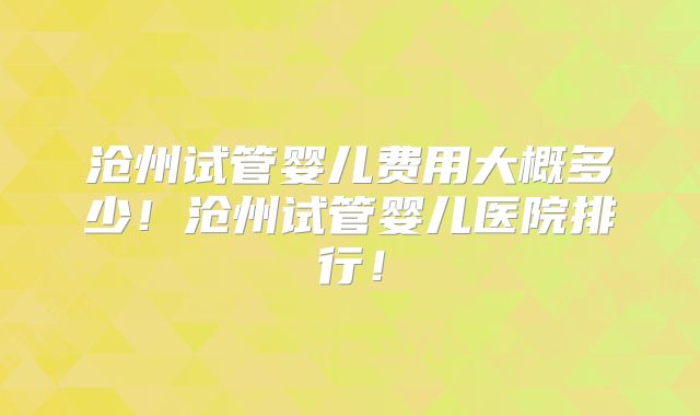 沧州试管婴儿费用大概多少！沧州试管婴儿医院排行！