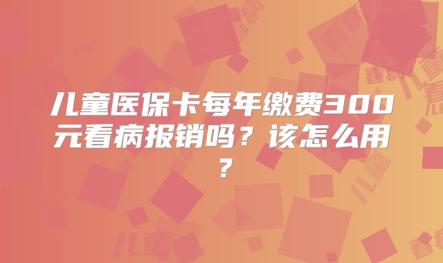 儿童医保卡每年缴费300元看病报销吗?该怎么用?