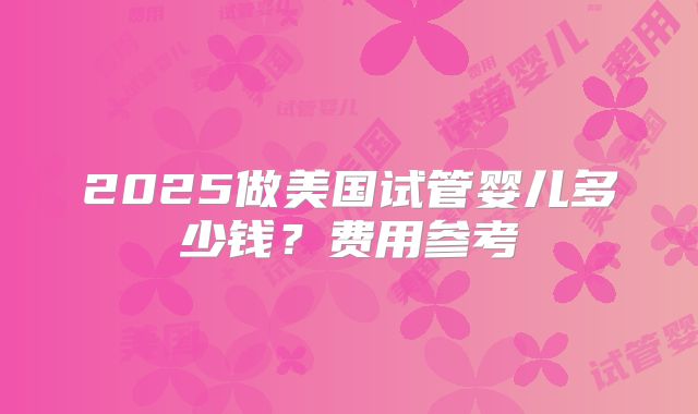2025做美国试管婴儿多少钱？费用参考