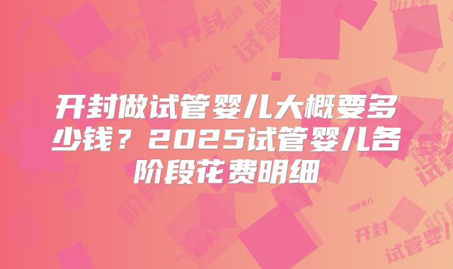 开封做试管婴儿大概要多少钱？2025试管婴儿各阶段花费明细