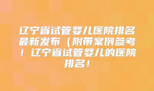 辽宁省试管婴儿医院排名最新发布（附带案例参考！辽宁省试管婴儿的医院排名！