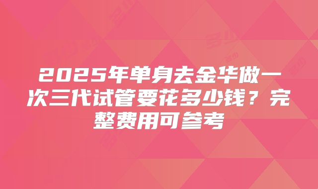 2025年单身去金华做一次三代试管要花多少钱?完整费用可参考