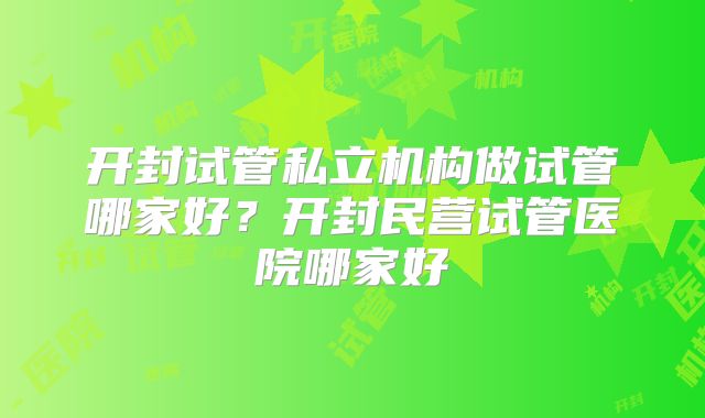 开封试管私立机构做试管哪家好?开封民营试管医院哪家好