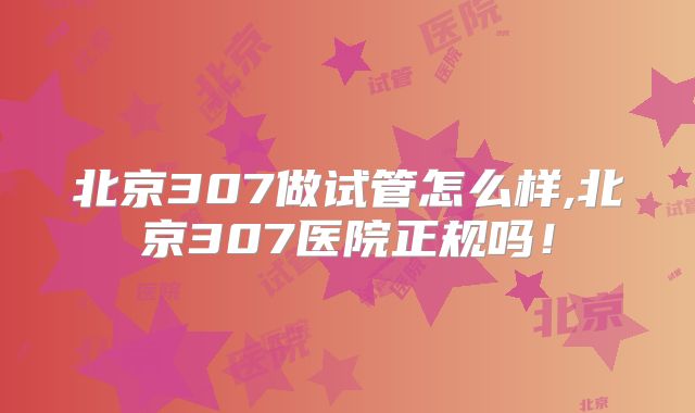 北京307做试管怎么样,北京307医院正规吗!