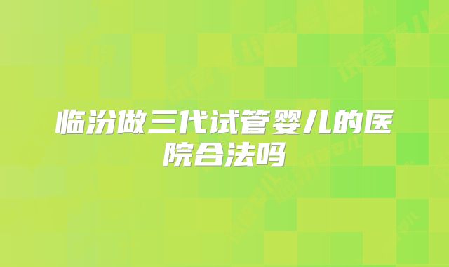 临汾做三代试管婴儿的医院合法吗