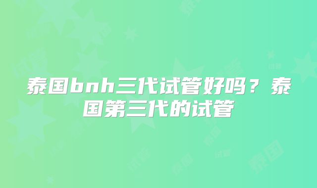 泰国bnh三代试管好吗？泰国第三代的试管