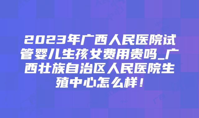 2023年广西人民医院试管婴儿生孩女费用贵吗_广西壮族自治区人民医院生殖中心怎么样!