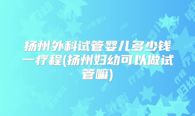 扬州外科试管婴儿多少钱一疗程(扬州妇幼可以做试管嘛)