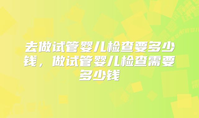 去做试管婴儿检查要多少钱,做试管婴儿检查需要多少钱