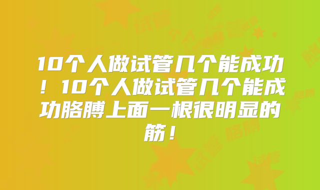 10个人做试管几个能成功!10个人做试管几个能成功胳膊上面一根很明显的筋!
