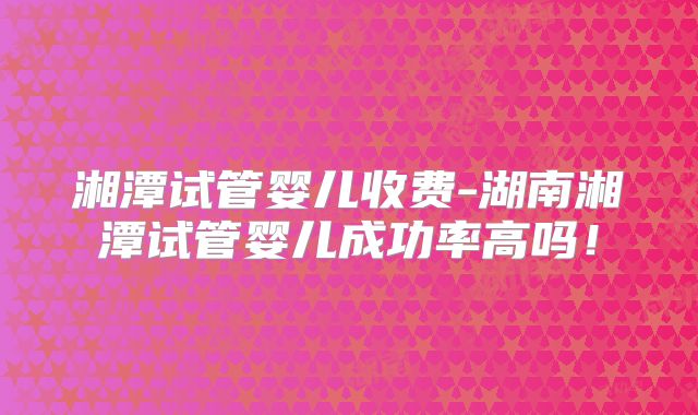 湘潭试管婴儿收费-湖南湘潭试管婴儿成功率高吗！