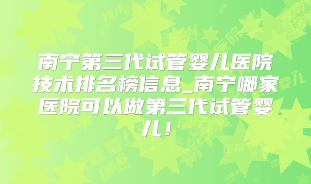 南宁第三代试管婴儿医院技术排名榜信息_南宁哪家医院可以做第三代试管婴儿！