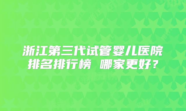 浙江第三代试管婴儿医院排名排行榜 哪家更好？