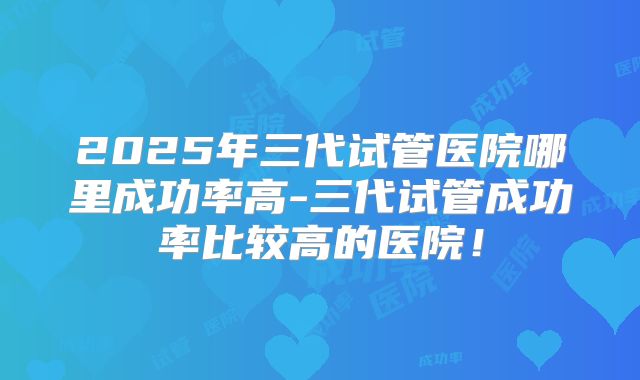 2025年三代试管医院哪里成功率高-三代试管成功率比较高的医院！
