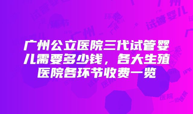 广州公立医院三代试管婴儿需要多少钱,各大生殖医院各环节收费一览