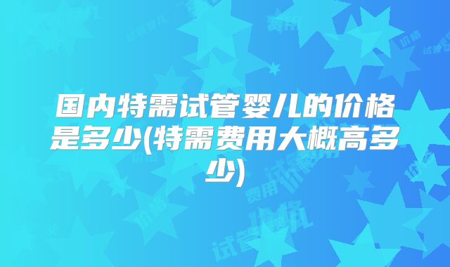 国内特需试管婴儿的价格是多少(特需费用大概高多少)