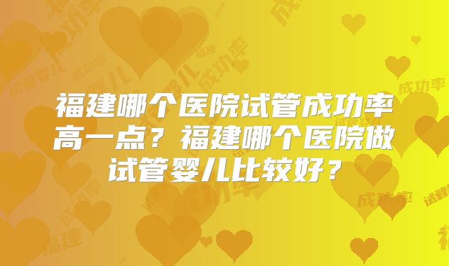 福建哪个医院试管成功率高一点？福建哪个医院做试管婴儿比较好？