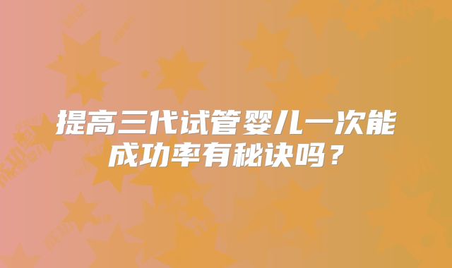 提高三代试管婴儿一次能成功率有秘诀吗？