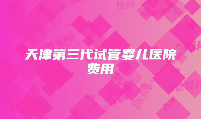 天津第三代试管婴儿医院费用