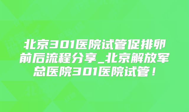 北京301医院试管促排卵前后流程分享_北京解放军总医院301医院试管！