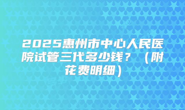 2025惠州市中心人民医院试管三代多少钱?(附花费明细)