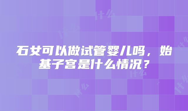 石女可以做试管婴儿吗，始基子宫是什么情况？