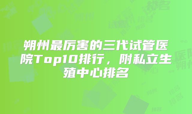 朔州最厉害的三代试管医院Top10排行,附私立生殖中心排名