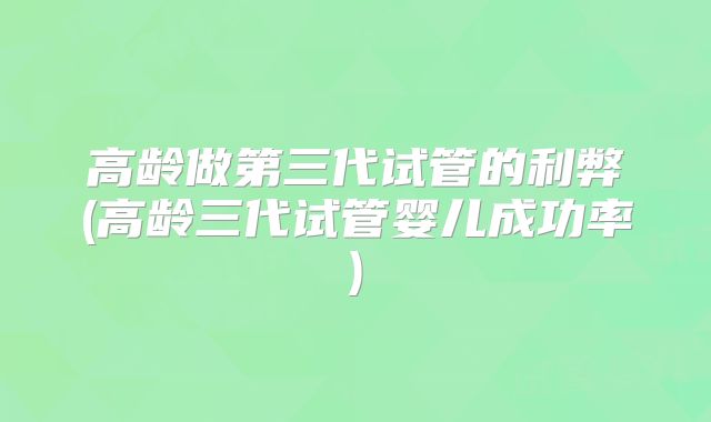 高龄做第三代试管的利弊(高龄三代试管婴儿成功率)