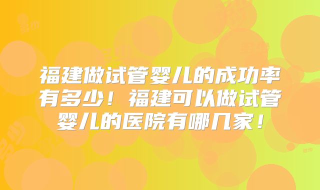 福建做试管婴儿的成功率有多少！福建可以做试管婴儿的医院有哪几家！