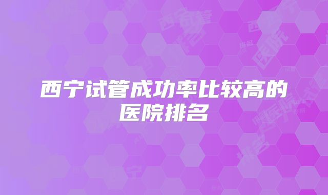 西宁试管成功率比较高的医院排名