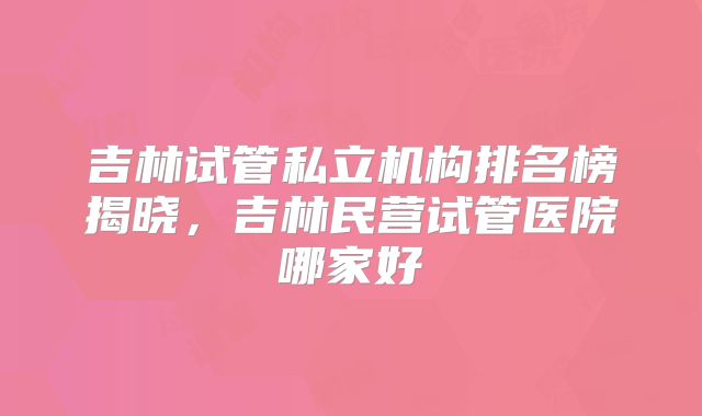 吉林试管私立机构排名榜揭晓，吉林民营试管医院哪家好