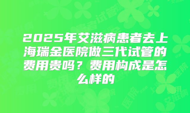 2025年艾滋病患者去上海瑞金医院做三代试管的费用贵吗？费用构成是怎么样的