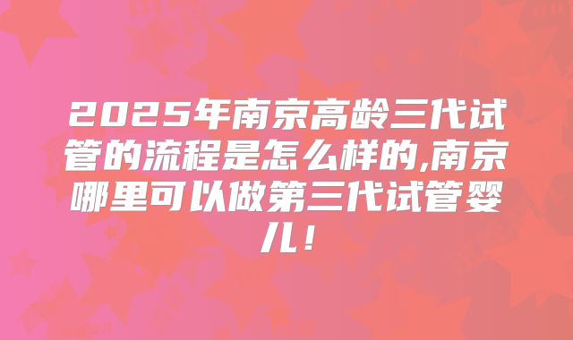 2025年南京高龄三代试管的流程是怎么样的,南京哪里可以做第三代试管婴儿!