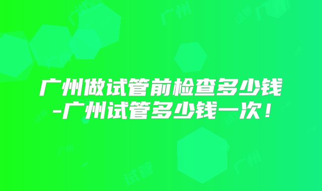 广州做试管前检查多少钱-广州试管多少钱一次！