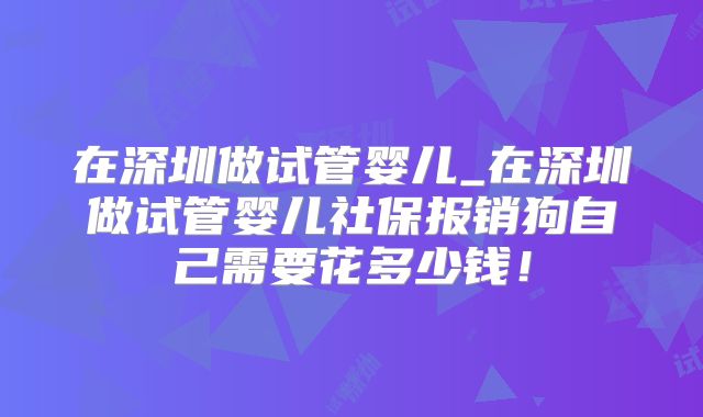 在深圳做试管婴儿_在深圳做试管婴儿社保报销狗自己需要花多少钱！