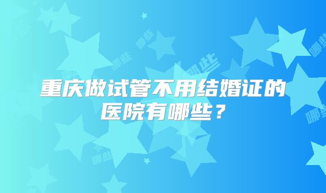 重庆做试管不用结婚证的医院有哪些？