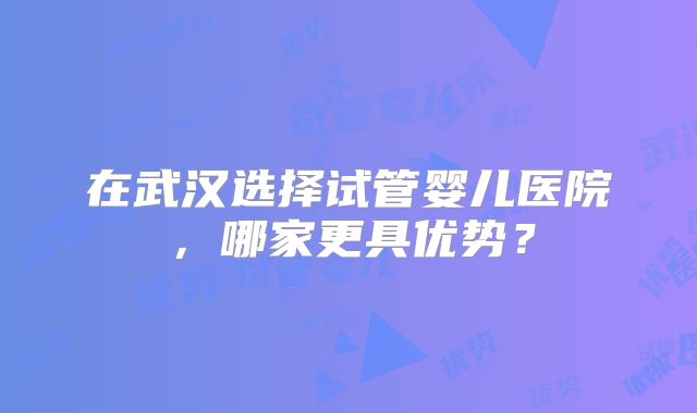 在武汉选择试管婴儿医院，哪家更具优势？