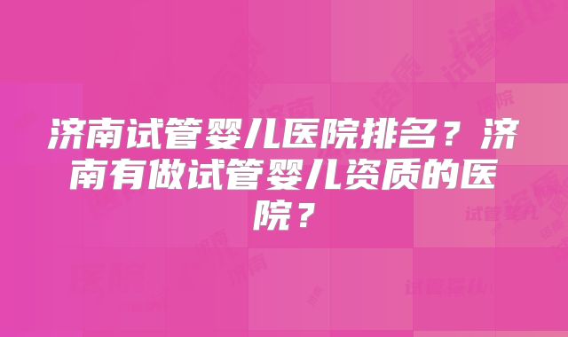 济南试管婴儿医院排名?济南有做试管婴儿资质的医院?