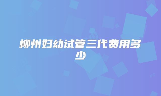 柳州妇幼试管三代费用多少