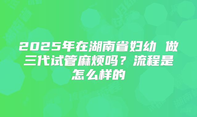 2025年在湖南省妇幼 做三代试管麻烦吗？流程是怎么样的