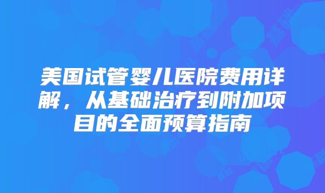 美国试管婴儿医院费用详解,从基础治疗到附加项目的全面预算指南