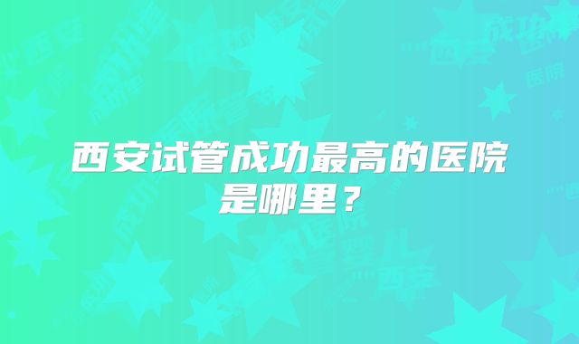 西安试管成功最高的医院是哪里?